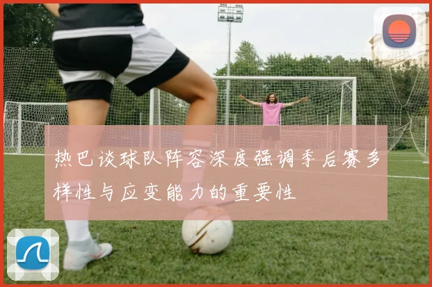 热巴谈球队阵容深度强调季后赛多样性与应变能力的重要性