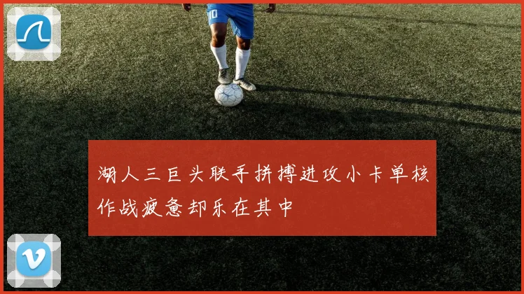 湖人三巨头联手拼搏进攻小卡单核作战疲惫却乐在其中