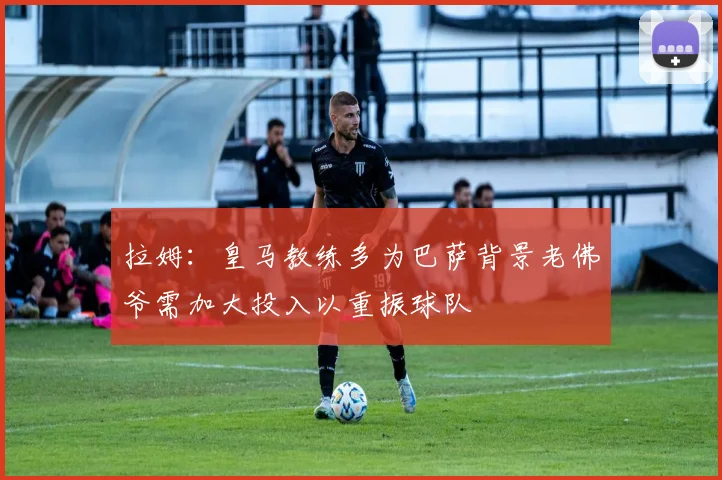 拉姆：皇马教练多为巴萨背景老佛爷需加大投入以重振球队