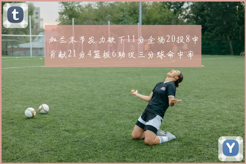 加兰末节发力砍下11分全场20投8中贡献21分4篮板6助攻三分球命中率高达375