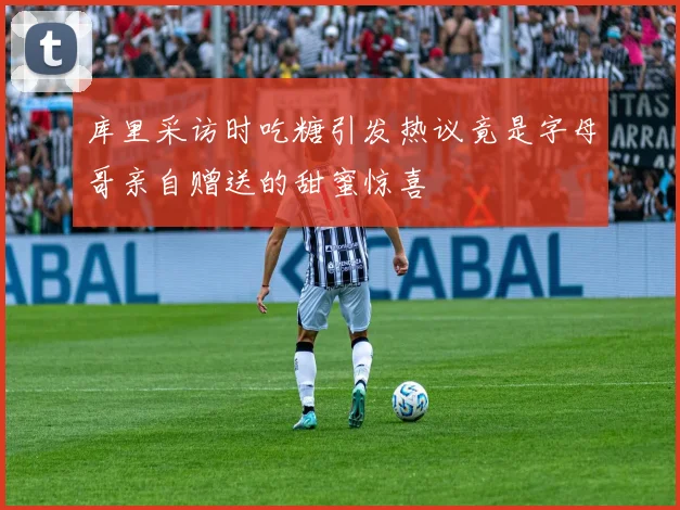 库里采访时吃糖引发热议竟是字母哥亲自赠送的甜蜜惊喜