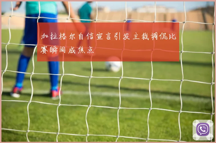 加拉格尔自信宣言引发主裁调侃比赛瞬间成焦点