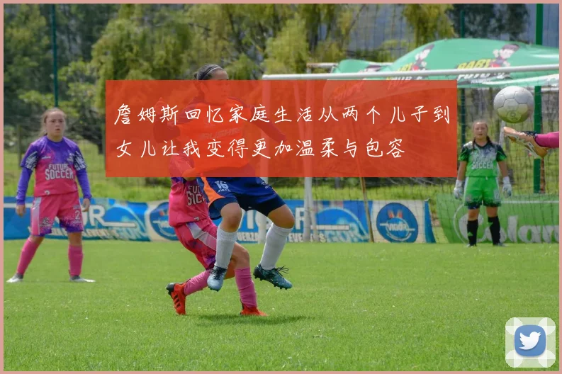 詹姆斯回忆家庭生活从两个儿子到女儿让我变得更加温柔与包容