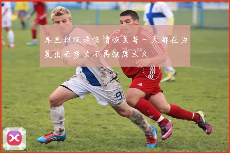 库里积极谈伤情恢复每一天都在为复出而努力不再缺席太久