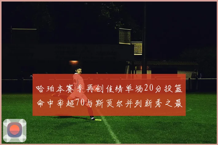 哈珀本赛季再创佳绩单场20分投篮命中率超70与斯莫尔并列新秀之最