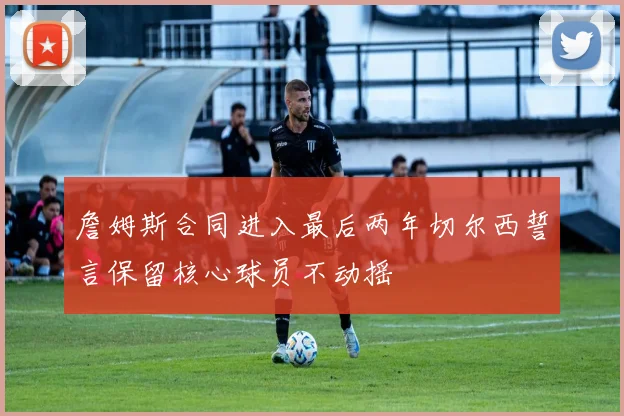 詹姆斯合同进入最后两年切尔西誓言保留核心球员不动摇