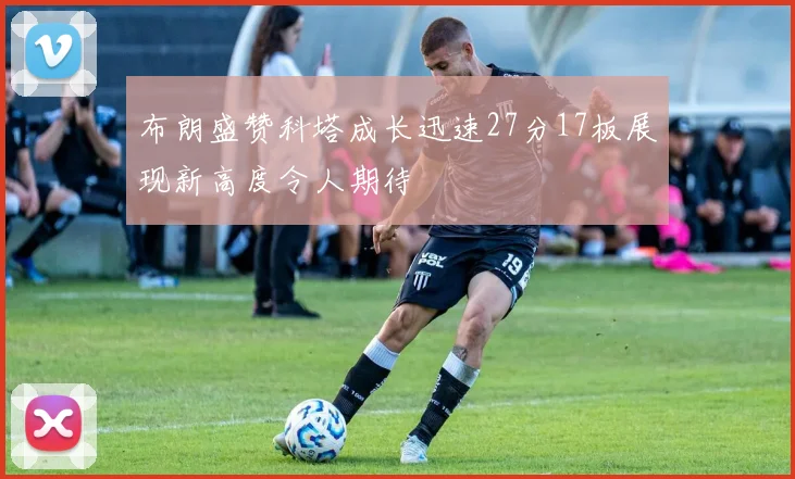 布朗盛赞科塔成长迅速27分17板展现新高度令人期待