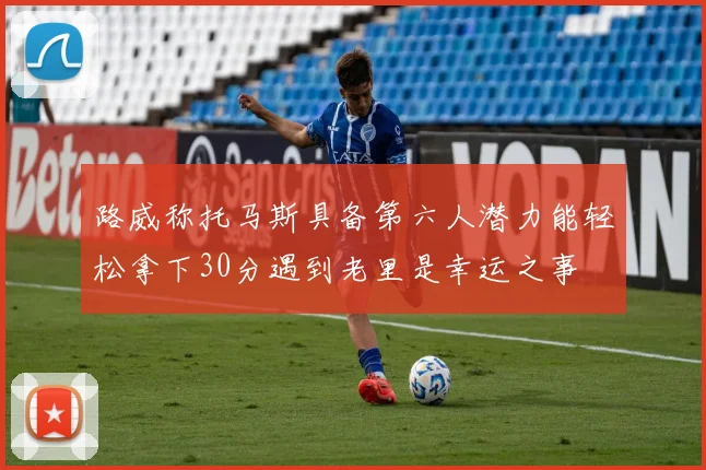 路威称托马斯具备第六人潜力能轻松拿下30分遇到老里是幸运之事