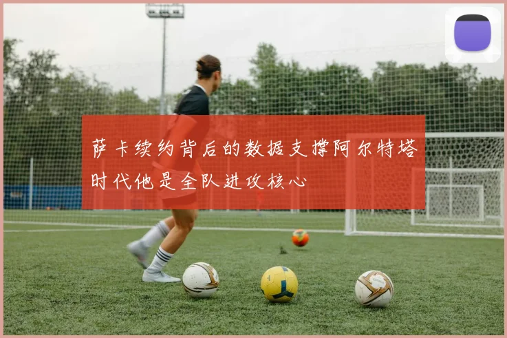 萨卡续约背后的数据支撑阿尔特塔时代他是全队进攻核心