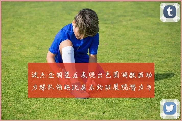 波杰全明星后表现出色圆满数据助力球队领跑比肩东约班展现潜力与实力