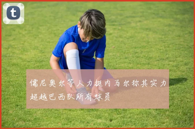 儒尼奥尔等人力挺内马尔称其实力超越巴西队所有球员