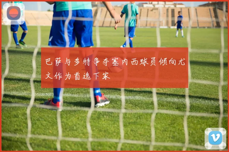 巴萨与多特争夺塞内西球员倾向尤文作为首选下家