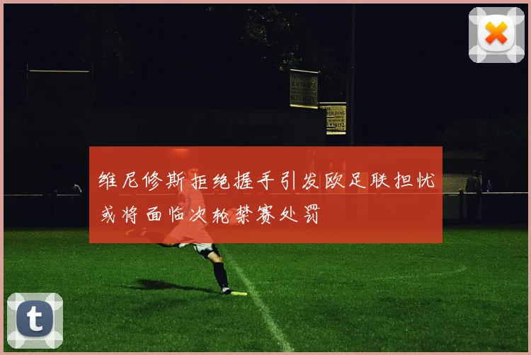维尼修斯拒绝握手引发欧足联担忧或将面临次轮禁赛处罚