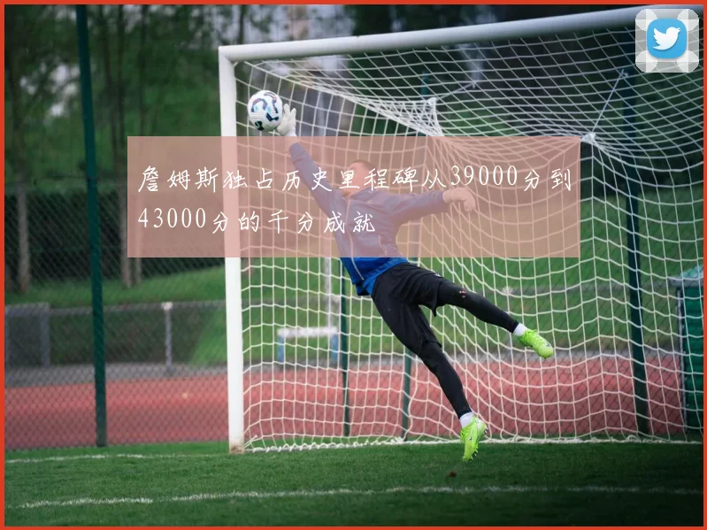 詹姆斯独占历史里程碑从39000分到43000分的千分成就