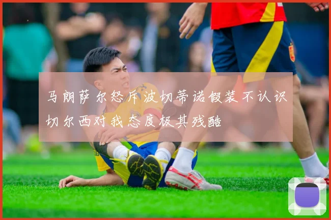 马朗萨尔怒斥波切蒂诺假装不认识切尔西对我态度极其残酷