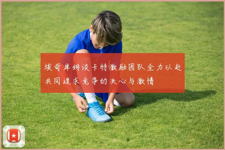 埃奇库姆谈卡特激励团队全力以赴共同追求竞争的决心与激情