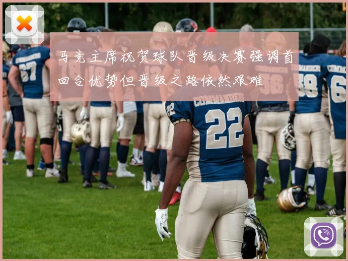马竞主席祝贺球队晋级决赛强调首回合优势但晋级之路依然艰难